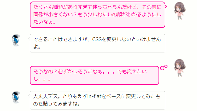 たくさん種類がありすぎて迷っちゃうんだけど、その前に画像が小さくない？もう少しわたしの顔がわかるようにしたいなぁ。  できることはできますが、CSSを変更しないといけませんよ。  そうなの？むずかしそうだなぁ。。。でも変えたいし。。。  大丈夫デス。とりあえずln-flatをベースに変更してみたものを貼ってみますね。