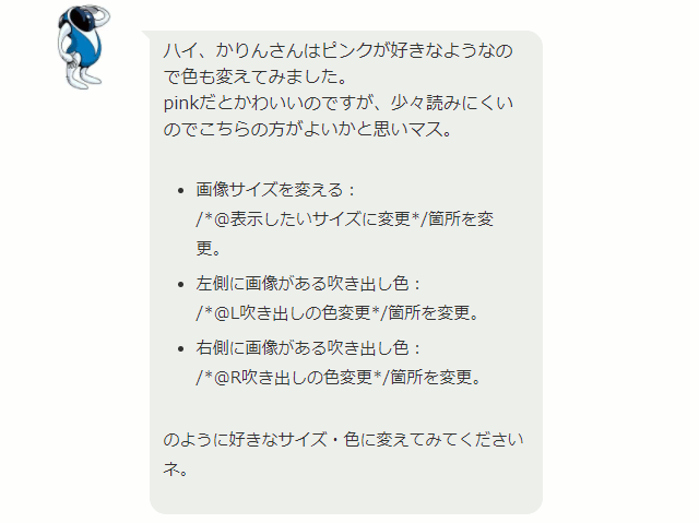 ハイ、かりんさんはピンクが好きなようなので色も変えてみました。 pinkだとかわいいのですが、少々読みにくいのでこちらの方がよいかと思いマス。 画像サイズを変える： /*@表示したいサイズに変更*/箇所を変更。 左側に画像がある吹き出し色： /*@L吹き出しの色変更*/箇所を変更。 右側に画像がある吹き出し色： /*@R吹き出しの色変更*/箇所を変更。 のように好きなサイズ・色に変えてみてくださいネ。